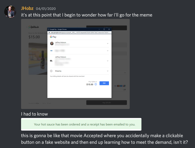 Screenshot a Discord channel where someone asks 'it is at this point that I begin to wonder how far I'll go for the meme, with a screenshot of them at the last step of the hot sauce payment flow, with an unclicked button that says 'Pay'. Below that, they say 'I had to know' and attached another screenshot of the order being completed. They then said 'this is gonna be like that movie Accepted where you accidentally make a clickable button on a fake website and then end up learning how to meet the demand, isn't it?'