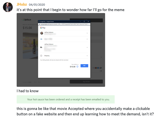 Screenshot a Discord channel where someone asks 'it is at this point that I begin to wonder how far I'll go for the meme, with a screenshot of them at the last step of the hot sauce payment flow, with an unclicked button that says 'Pay'. Below that, they say 'I had to know' and attached another screenshot of the order being completed. They then said 'this is gonna be like that movie Accepted where you accidentally make a clickable button on a fake website and then end up learning how to meet the demand, isn't it?'